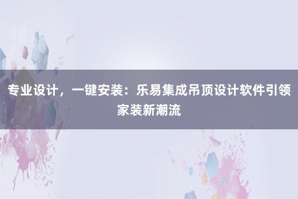 专业设计，一键安装：乐易集成吊顶设计软件引领家装新潮流